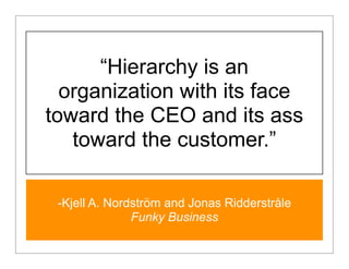 “Hierarchy is an
  organization with its face
toward the CEO and its ass
   toward the customer.”

 -Kjell A. Nordström and Jonas Ridderstråle
               Funky Business
 