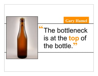 Gary Hamel

“ The bottleneck
 is at the top of
 the bottle.”
 