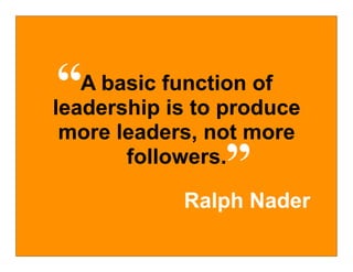 “  A basic function of
leadership is to produce
 more leaders, not more
                ”
       followers.

            Ralph Nader
 