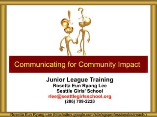 Junior League Training Rosetta Eun Ryong Lee Seattle Girls’ School [email_address] (206) 709-2228 Communicating for Community Impact Rosetta Eun Ryong Lee (http://sites.google.com/site/sgsprofessionaloutreach/) 