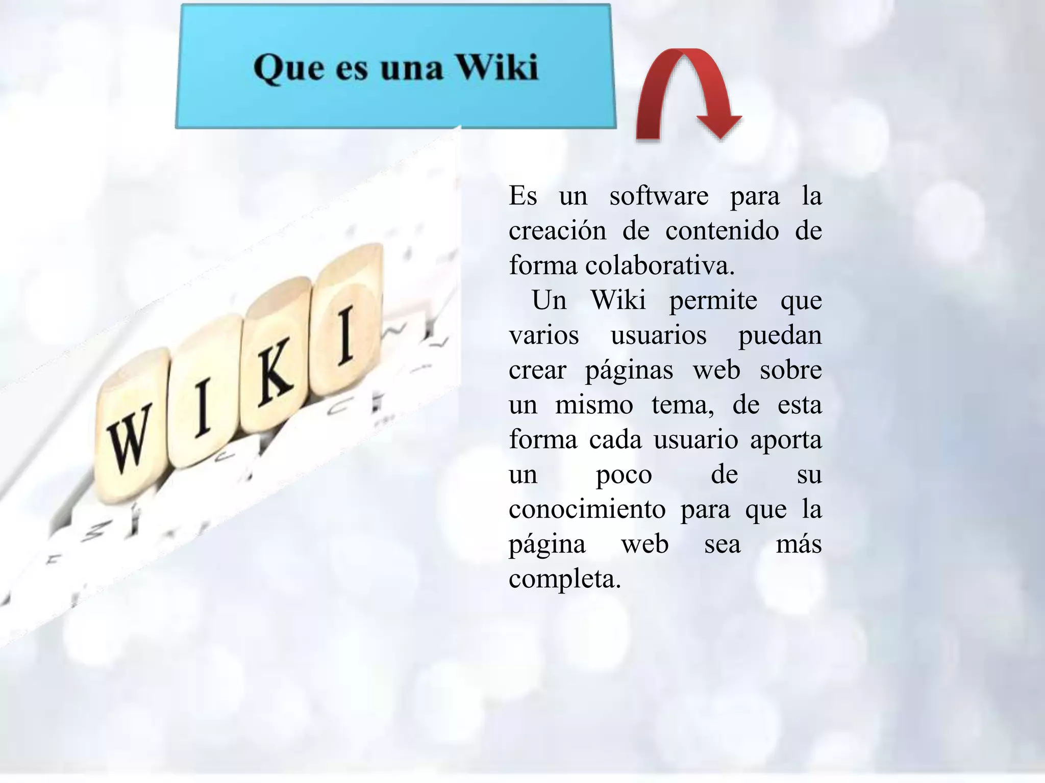 Es un software para la
creación de contenido de
forma colaborativa.
Un Wiki permite que
varios usuarios puedan
crear páginas web sobre
un mismo tema, de esta
forma cada usuario aporta
un poco de su
conocimiento para que la
página web sea más
completa.
 