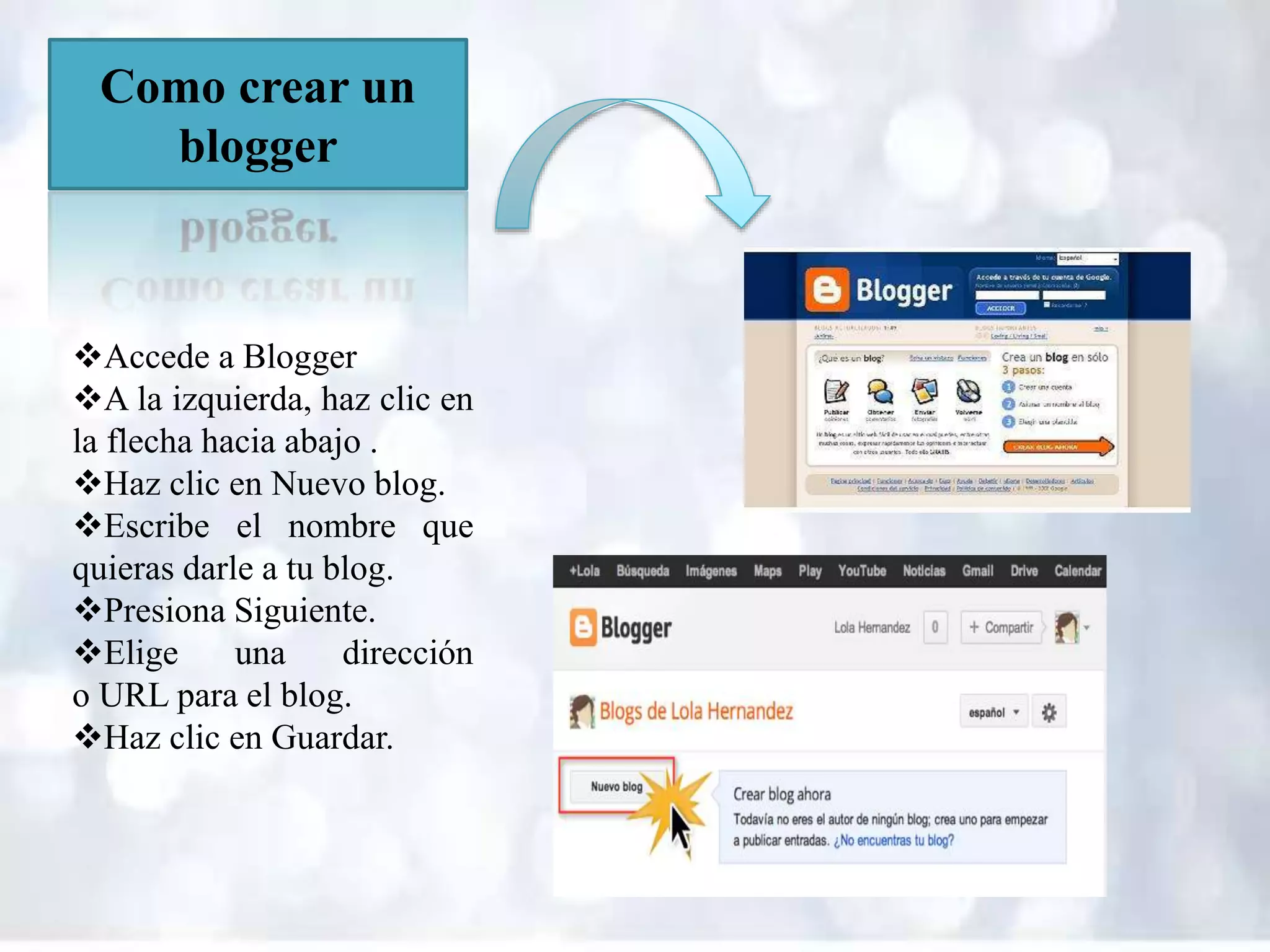 Como crear un
blogger
Accede a Blogger
A la izquierda, haz clic en
la flecha hacia abajo .
Haz clic en Nuevo blog.
Escribe el nombre que
quieras darle a tu blog.
Presiona Siguiente.
Elige una dirección
o URL para el blog.
Haz clic en Guardar.
 