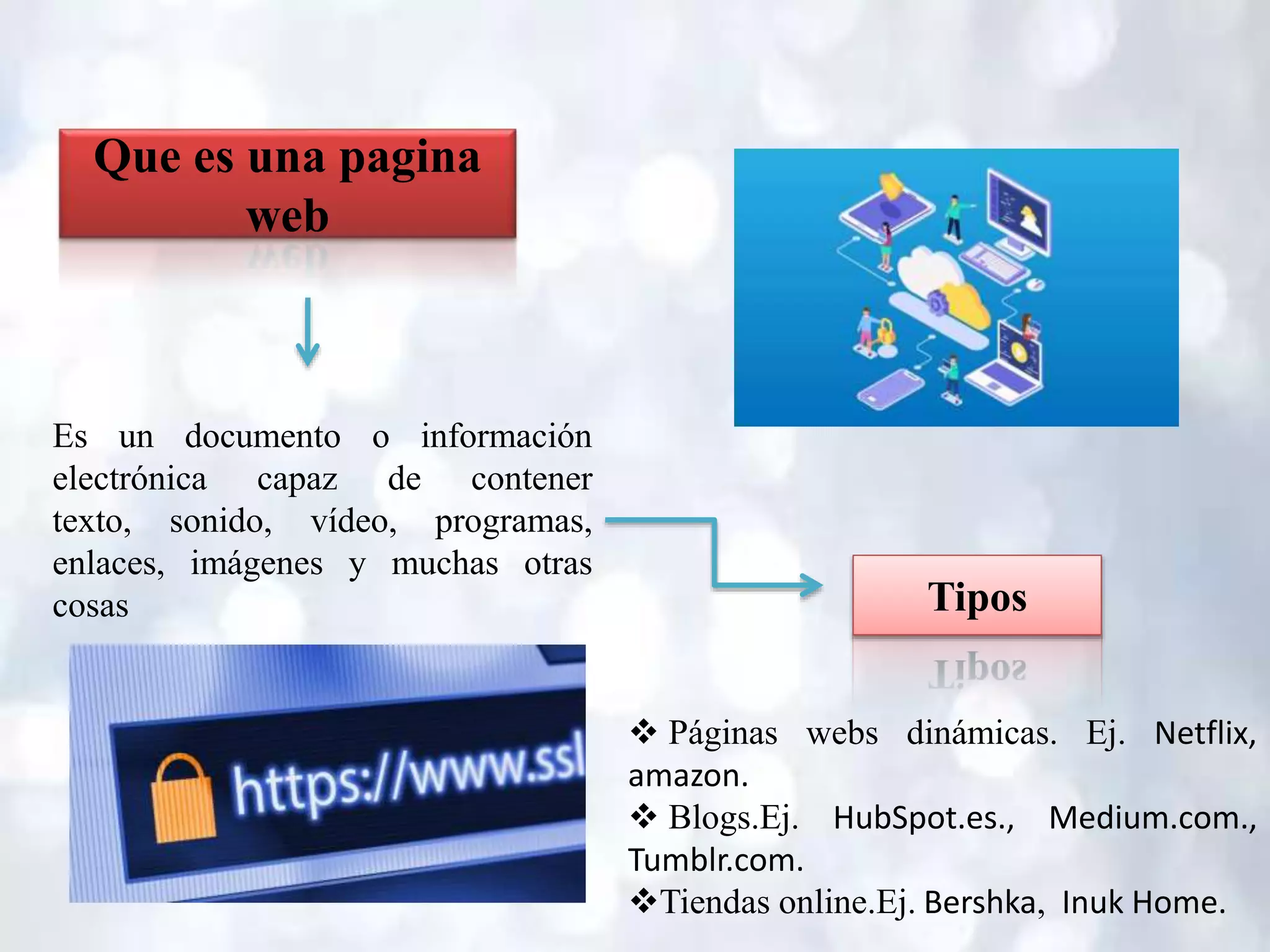 Que es una pagina
web
Es un documento o información
electrónica capaz de contener
texto, sonido, vídeo, programas,
enlaces, imágenes y muchas otras
cosas Tipos
 Páginas webs dinámicas. Ej. Netflix,
amazon.
 Blogs.Ej. HubSpot.es., Medium.com.,
Tumblr.com.
Tiendas online.Ej. Bershka, Inuk Home.
 