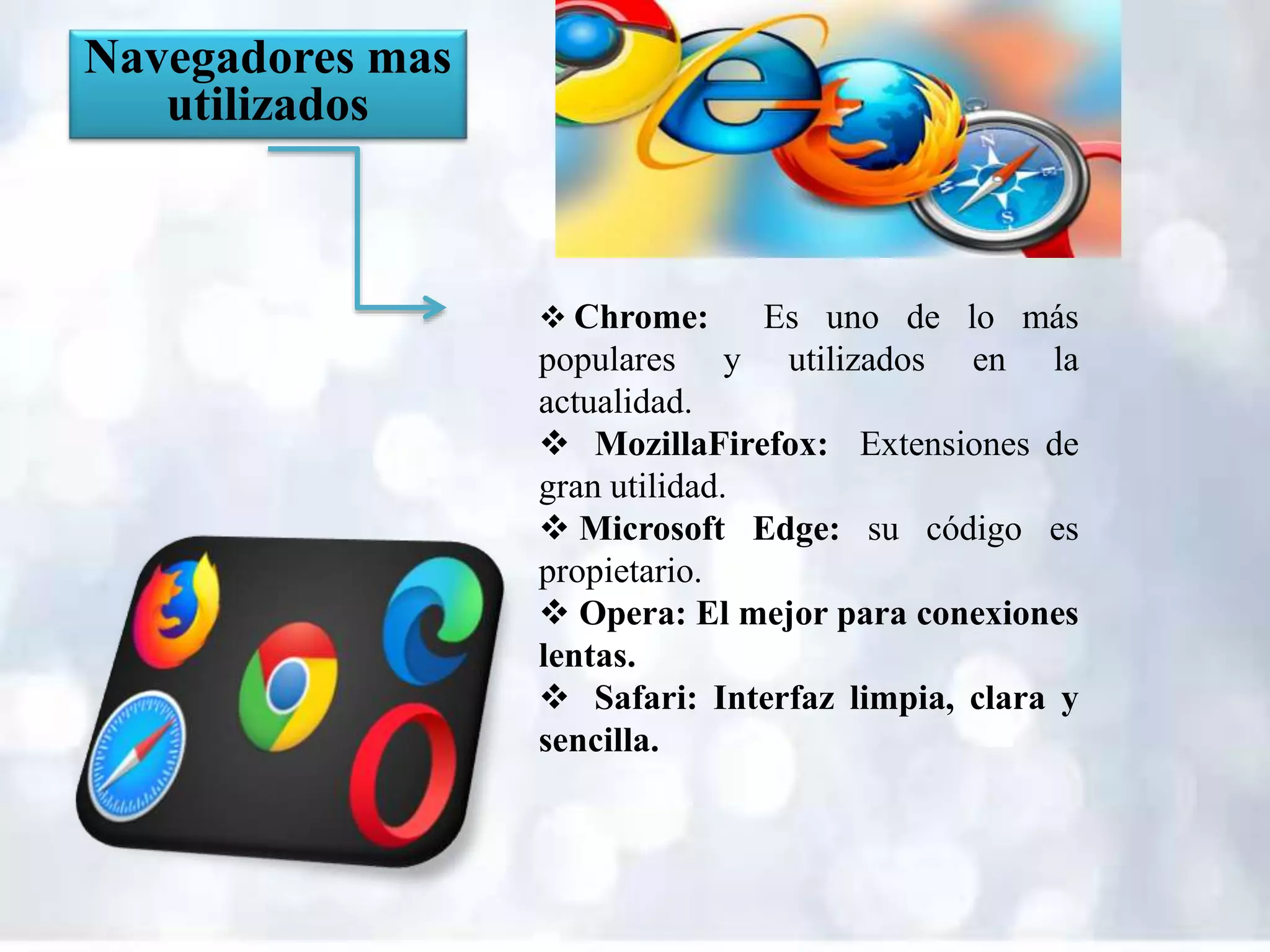 Navegadores mas
utilizados
 Chrome: Es uno de lo más
populares y utilizados en la
actualidad.
 MozillaFirefox: Extensiones de
gran utilidad.
 Microsoft Edge: su código es
propietario.
 Opera: El mejor para conexiones
lentas.
 Safari: Interfaz limpia, clara y
sencilla.
 