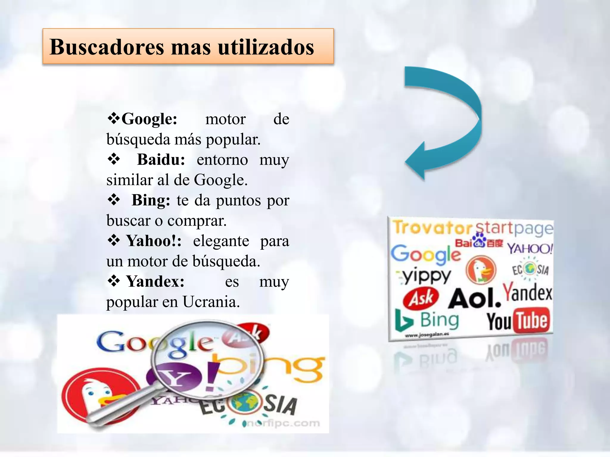 Buscadores mas utilizados
Google: motor de
búsqueda más popular.
 Baidu: entorno muy
similar al de Google.
 Bing: te da puntos por
buscar o comprar.
 Yahoo!: elegante para
un motor de búsqueda.
 Yandex: es muy
popular en Ucrania.
 