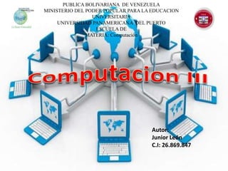 Autor:
Junior León
C.I: 26.869.847
PUBLICA BOLIVARIANA DE VENEZUELA
MINISTERIO DEL PODER POPULAR PARA LA EDUCACION
UNIVERSITARIA
UNIVERSIDAD PANAMERICANA DEL PUERTO
ESCUELA DE
MATERIA: Computación
 