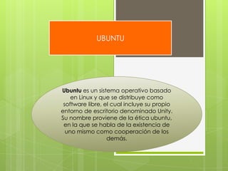 UBUNTU

Ubuntu es un sistema operativo basado
en Linux y que se distribuye como
software libre, el cual incluye su propio
entorno de escritorio denominado Unity.
Su nombre proviene de la ética ubuntu,
en la que se habla de la existencia de
uno mismo como cooperación de los
demás.

 