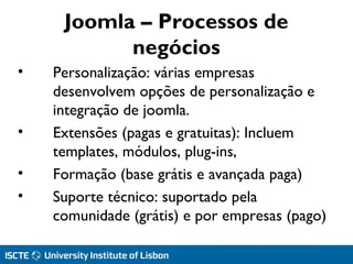 Joomla – Processos de
negócios
• Personalização: várias empresas
desenvolvem opções de personalização e
integração de joomla.
• Extensões (pagas e gratuitas): Incluem
templates, módulos, plug-ins,
• Formação (base grátis e avançada paga)
• Suporte técnico: suportado pela
comunidade (grátis) e por empresas (pago)
 