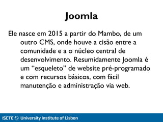 Joomla
Ele nasce em 2015 a partir do Mambo, de um
outro CMS, onde houve a cisão entre a
comunidade e a o núcleo central de
desenvolvimento. Resumidamente Joomla é
um “esqueleto” de website pré-programado
e com recursos básicos, com fácil
manutenção e administração via web.
 