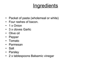 Ingredients Packet of pasta (wholemeal or white) Four rashes of bacon. 1 x Onion 3 x cloves Garlic Olive oil Pepper Tomato  Parmesan  Salt Parsley 2 x tablespoons Balsamic vinegar 