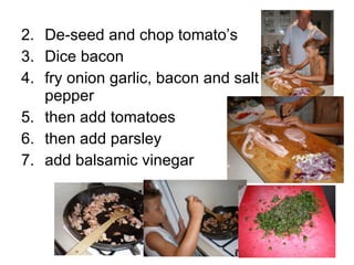 2. De-seed and chop tomato’s 3. Dice bacon 4. fry onion garlic, bacon and salt and pepper 5. then add tomatoes 6. then add parsley 7. add balsamic vinegar 