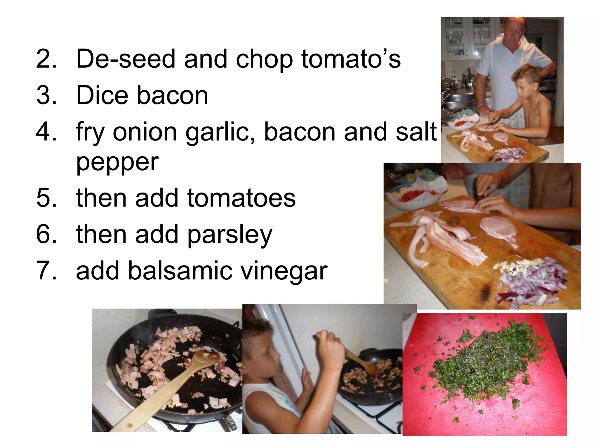 2. De-seed and chop tomato’s 3. Dice bacon 4. fry onion garlic, bacon and salt and pepper 5. then add tomatoes 6. then add parsley 7. add balsamic vinegar 