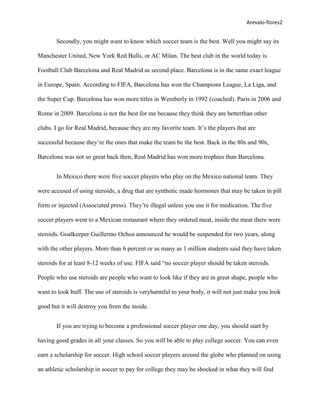 Arevalo-flores2


       Secondly, you might want to know which soccer team is the best. Well you might say its

Manchester United, New York Red Bulls, or AC Milan. The best club in the world today is

Football Club Barcelona and Real Madrid as second place. Barcelona is in the same exact league

in Europe, Spain. According to FIFA, Barcelona has won the Champions League, La Liga, and

the Super Cup. Barcelona has won more titles in Wemberly in 1992 (coached). Paris in 2006 and

Rome in 2009. Barcelona is not the best for me because they think they are betterthan other

clubs. I go for Real Madrid, because they are my favorite team. It’s the players that are

successful because they’re the ones that make the team be the best. Back in the 80s and 90s,

Barcelona was not so great back then, Real Madrid has won more trophies than Barcelona.


       In Mexico there were five soccer players who play on the Mexico national team. They

were accused of using steroids, a drug that are synthetic made hormones that may be taken in pill

form or injected (Associated press). They’re illegal unless you use it for medication. The five

soccer players went to a Mexican restaurant where they ordered meat, inside the meat there were

steroids. Goalkeeper Guillermo Ochoa announced he would be suspended for two years, along

with the other players. More than 6 percent or as many as 1 million students said they have taken

steroids for at least 8-12 weeks of use. FIFA said “no soccer player should be taken steroids.

People who use steroids are people who want to look like if they are in great shape, people who

want to look buff. The use of steroids is veryharmful to your body, it will not just make you look

good but it will destroy you from the inside.


       If you are trying to become a professional soccer player one day, you should start by

having good grades in all your classes. So you will be able to play college soccer. You can even

earn a scholarship for soccer. High school soccer players around the globe who planned on using

an athletic scholarship in soccer to pay for college they may be shocked in what they will find
 