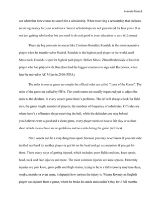 Arevalo-flores3


out when that time comes to search for a scholarship. When receiving a scholarship that includes

receiving money for your academics. Soccer scholarships are not guaranteed for four years. It is

not just getting scholarship but you need to do real good in your education to earn it (Litman).


       There are big contracts in soccer like Cristiano Ronaldo; Ronaldo is the most expensive

player when he transferred to Madrid. Ronaldo is the highest paid player in the world, until

Messi took Ronaldo’s spot for highest paid player. Before Messi, ZlatanIbrahimovic a Swedish

player who had played with Barcelona had the biggest contracts to sign with Barcelona, when

later he moved to AC Milan in 2010 (FIFA).


       The rules in soccer game are simple the official rules are called “Laws of the Game”. The

rules of the game are called by FIFA. The youth teams are usually organized just to adjust the

rules to the children. In every soccer game there’s problems. The ref will always check for field

size, the game length, number of players, the numbers of frequency of substitutes. Off sides are

when there’s a offensive player receiving the ball, while the defenders are way behind

you.Referees want a good and a clean game, every player needs to have a fair play or a clean

sheet which means there are no problems and no cards during the game (referees).


       Next, soccer can be a very dangerous sport, because you may never know if you can slide

tackled real hard by another player or get hit on the head and get a concussion if you get hit

there. There many ways of getting injured, which includes: poor field condition, knee sprain,

head, neck and face injuries and more. The most common injuries are knee sprains. Extremity

injuries are pain knee, groin pulls and thigh strains, trying to be in a full recovery may take days,

weeks, months or even years, it depends how serious the injury is. Wayne Rooney an English

player was injured from a game, where he broke his ankle and couldn’t play for 3 full months
 