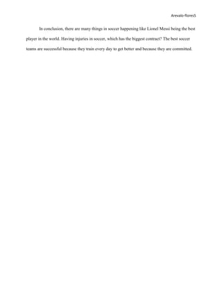 Arevalo-flores5


       In conclusion, there are many things in soccer happening like Lionel Messi being the best

player in the world. Having injuries in soccer, which has the biggest contract? The best soccer

teams are successful because they train every day to get better and because they are committed.
 