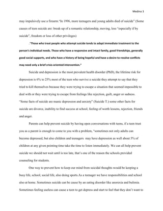Medina 3


may impulsively use a firearm.“In 1996, more teenagers and young adults died of suicide” (Some

causes of teen suicide are: break-up of a romantic relationship, moving, loss “especially if by

suicide”, freedom or loss of other privileges)

       .“Those who treat people who attempt suicide tends to adapt immediate treatment to the

person's individual needs. Those who have a responsive and intact family, good friendships, generally

good social supports, and who have a history of being hopeful and have a desire to resolve conflicts

may need only a brief crisis-oriented intervention.”

       Suicide and depression is the most prevalent health disorder (PhD), the lifetime risk for

depression is 6% to 25% most of the teen who survive a suicide they attempt to say that they

tried to kill themselves because they were trying to escape a situation that seemed impossible to

deal with or they were trying to escape from feelings like rejection, guilt, anger or sadness.

“Some facts of suicide are manic depression and anxiety” (Suicide T.) some other facts for

suicide are divorce, inability to find success at school, feeling of worth lessens, rejection, friends

and anger.

       Parents can help prevent suicide by having open conversations with teens, if a teen trust

you as a parent is enough to come to you with a problem, “sometimes not only adults can

become depressed, but also children and teenagers may have depression as well about 5% of

children at any given pointing time take the time to listen immediately. We can all help prevent

suicide we should not wait until is too late, that’s one of the reason the schools provided

counseling for students.

       One way to prevent how to keep our mind from suicidal thoughts would be keeping a

busy life, school, social life, also doing sports.As a teenager we have responsibilities and school

also at home. Sometimes suicide can be cause by an eating disorder like anorexia and bulimia.

Sometimes feeling useless can cause a teen to get depress and start to feel that they don’t want to
 