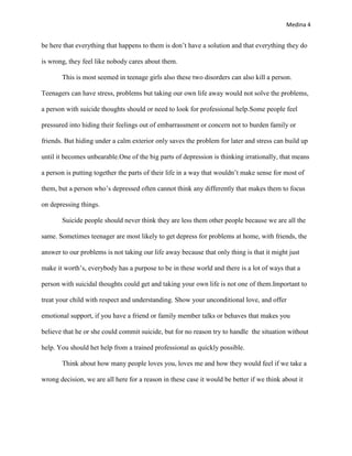 Medina 4


be here that everything that happens to them is don’t have a solution and that everything they do

is wrong, they feel like nobody cares about them.

       This is most seemed in teenage girls also these two disorders can also kill a person.

Teenagers can have stress, problems but taking our own life away would not solve the problems,

a person with suicide thoughts should or need to look for professional help.Some people feel

pressured into hiding their feelings out of embarrassment or concern not to burden family or

friends. But hiding under a calm exterior only saves the problem for later and stress can build up

until it becomes unbearable.One of the big parts of depression is thinking irrationally, that means

a person is putting together the parts of their life in a way that wouldn’t make sense for most of

them, but a person who’s depressed often cannot think any differently that makes them to focus

on depressing things.

       Suicide people should never think they are less them other people because we are all the

same. Sometimes teenager are most likely to get depress for problems at home, with friends, the

answer to our problems is not taking our life away because that only thing is that it might just

make it worth’s, everybody has a purpose to be in these world and there is a lot of ways that a

person with suicidal thoughts could get and taking your own life is not one of them.Important to

treat your child with respect and understanding. Show your unconditional love, and offer

emotional support, if you have a friend or family member talks or behaves that makes you

believe that he or she could commit suicide, but for no reason try to handle the situation without

help. You should het help from a trained professional as quickly possible.

       Think about how many people loves you, loves me and how they would feel if we take a

wrong decision, we are all here for a reason in these case it would be better if we think about it
 