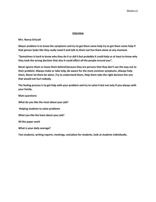 Medina 6




                                               Interview

Mrs. Nancy Driscoll

Mayor problem is to know the symptoms and try to get them some help try to get them some help if
that person looks like they really need it and talk to them not live them alone at any moment.

“Sometimes is hard to know why they do it or did it but probably it could help us at least to know why
they took the wrong decision that also it could affect all the people around you”.

Never ignore them or leave them behind because they are persons that they don’t see the way out to
their problem: Always make or take help, Be aware for the most common symptoms ,Always help
them, Never let them be alone ,Try to understand them, Help them take the right decision the one
that would not hurt nobody.

The feeling process is to get help with your problem and try to solve it but not only if you always with
your family.

Main questions:

What do you like the most about your job?

Helping students to solve problems

What you like the least about your job?

All the paper work

What is your daily average?

Test students, writing reports, meetings, and plans for students, look at students individually.
 