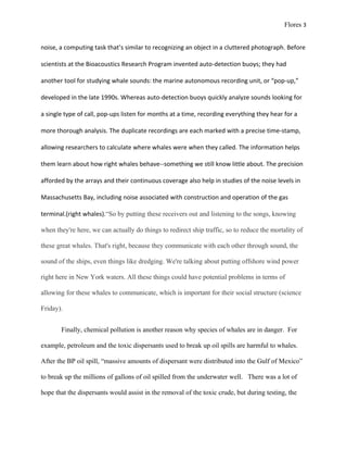 Flores 3


noise, a computing task that’s similar to recognizing an object in a cluttered photograph. Before

scientists at the Bioacoustics Research Program invented auto-detection buoys; they had

another tool for studying whale sounds: the marine autonomous recording unit, or “pop-up,”

developed in the late 1990s. Whereas auto-detection buoys quickly analyze sounds looking for

a single type of call, pop-ups listen for months at a time, recording everything they hear for a

more thorough analysis. The duplicate recordings are each marked with a precise time-stamp,

allowing researchers to calculate where whales were when they called. The information helps

them learn about how right whales behave--something we still know little about. The precision

afforded by the arrays and their continuous coverage also help in studies of the noise levels in

Massachusetts Bay, including noise associated with construction and operation of the gas

terminal.(right whales).“So by putting these receivers out and listening to the songs, knowing

when they're here, we can actually do things to redirect ship traffic, so to reduce the mortality of

these great whales. That's right, because they communicate with each other through sound, the

sound of the ships, even things like dredging. We're talking about putting offshore wind power

right here in New York waters. All these things could have potential problems in terms of

allowing for these whales to communicate, which is important for their social structure (science

Friday).


       Finally, chemical pollution is another reason why species of whales are in danger. For

example, petroleum and the toxic dispersants used to break up oil spills are harmful to whales.

After the BP oil spill, “massive amounts of dispersant were distributed into the Gulf of Mexico”

to break up the millions of gallons of oil spilled from the underwater well. There was a lot of

hope that the dispersants would assist in the removal of the toxic crude, but during testing, the
 