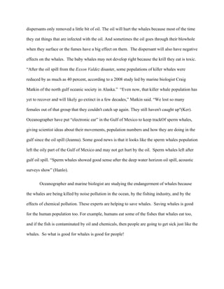 dispersants only removed a little bit of oil. The oil will hurt the whales because most of the time

they eat things that are infected with the oil. And sometimes the oil goes through their blowhole

when they surface or the fumes have a big effect on them. The dispersant will also have negative

effects on the whales. The baby whales may not develop right because the krill they eat is toxic.

“After the oil spill from the Exxon Valdez disaster, some populations of killer whales were

reduced by as much as 40 percent, according to a 2008 study led by marine biologist Craig

Matkin of the north gulf oceanic society in Alaska.” “Even now, that killer whale population has

yet to recover and will likely go extinct in a few decades,” Matkin said. “We lost so many

females out of that group that they couldn't catch up again. They still haven't caught up"(Ker).

Oceanographer have put “electronic ear” in the Gulf of Mexico to keep trackOf sperm whales,

giving scientist ideas about their movements, population numbers and how they are doing in the

gulf since the oil spill (Jeanna). Some good news is that it looks like the sperm whales population

left the oily part of the Gulf of Mexico and may not get hurt by the oil. Sperm whales left after

gulf oil spill. “Sperm whales showed good sense after the deep water horizon oil spill, acoustic

surveys show” (Hanlo).


       Oceanographer and marine biologist are studying the endangerment of whales because

the whales are being killed by noise pollution in the ocean, by the fishing industry, and by the

effects of chemical pollution. These experts are helping to save whales. Saving whales is good

for the human population too. For example, humans eat some of the fishes that whales eat too,

and if the fish is contaminated by oil and chemicals, then people are going to get sick just like the

whales. So what is good for whales is good for people!
 