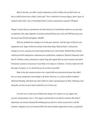 Back in the day, you didn’t need an education to deliver babies all you had to do was

have a child to know how a baby is delivered.” Now a bachelor of science degree, then 4 years of

medical school and 1 year of internships before, license examinations required.”(Wagner)



Obygn’s remain the go to professions for baby delivery in United States,midwives are growing

in popularity.The salary depends on location,setting.40 hours per week and 2080 hours per year

the lowest earn 99,520 and highest 100,000.

       Delivery methods have change a lot in the past centuries, with the types of delivers and

equipment used. Signs of delivery include when baby drops, Braxton hicks’ contractions,

changes to cervix, passing your mucus plug and then your water breaks. Birthed Ways Natural

without powerful medications, medicated uses medications, analgesics; Demerol frequently used

thru IV, fed thru a tube connected to a plastic bag and vaginal delivery most common and safest.

Sometimes cesarean is necessary if your body is too large or in distress. A lot has improved with

that type of surgery, so we should always do our best as possible.

       Back in the day cesarean section was a typical delivery precession because they didn’t

have as many equipment or knowledge to do better. But now a c section could be needed if

abnormal bleeding, fetal heart rate and a failure to make a good progress in labor. Meaning a tear

along the scar line on your uterus needed for you to have one.



       Even the way we take care of babies has change. For instance we use Apgar Test,

vaccines and premature care is. The Apgar is performed at one and five minutes after birth it

determines one minute tolerated the birthing process and five minute assesses how well the

newborn adapted to new environment.Mid wife earns bachelor degree,then works as registered
 