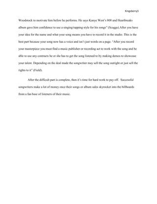 Kingsberry3


Woodstock to motivate him before he performs. He says Kanye West’s 808 and Heartbreaks

album gave him confidence to use a singing/rapping style for his songs” (Scaggs).After you have

your idea for the name and what your song means you have to record it in the studio. This is the

best part because your song now has a voice and isn’t just words on a page. “After you record

your masterpiece you must find a music publisher or recording act to work with the song and be

able to use any contracts he or she has to get the song listened to by making demos to showcase

your talent. Depending on the deal made the songwriter may sell the song outright or just sell the

rights to it” (Field).


        After the difficult part is complete, then it’s time for hard work to pay off. Successful

songwriters make a lot of money once their songs or album sales skyrocket into the billboards

from a fan base of listeners of their music.
 