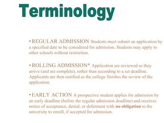 •REGULAR ADMISSION Students must submit an application by
a specified date to be considered for admission. Students may apply to
other schools without restriction.
•ROLLING ADMISSION* Application are reviewed as they
arrive (and are complete), rather than according to a set deadline.
Applicants are then notified as the college finishes the review of the
application.
•EARLY ACTION A prospective student applies for admission by
an early deadline (before the regular admission deadline) and receives
notice of acceptance, denial, or deferment with no obligation to the
university to enroll, if accepted for admission.
 