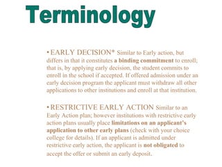 •EARLY DECISION* Similar to Early action, but
differs in that it constitutes a binding commitment to enroll;
that is, by applying early decision, the student commits to
enroll in the school if accepted. If offered admission under an
early decision program the applicant must withdraw all other
applications to other institutions and enroll at that institution.
•RESTRICTIVE EARLY ACTION Similar to an
Early Action plan; however institutions with restrictive early
action plans usually place limitations on an applicant’s
application to other early plans (check with your choice
college for details). If an applicant is admitted under
restrictive early action, the applicant is not obligated to
accept the offer or submit an early deposit.
 