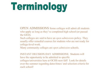 OPEN ADMISSIONS Some colleges will admit all students
who apply as long as they’ve completed high school (or passed
the GED).
Such colleges are said to have an open admissions policy. They
usually offer remedial courses for students who are not ready for
college-level work.
Many community colleges are open admission schools.
INSTANT DECISION DAY ADMISSIONS: Students will
have the opportunity to be admitted to specific
colleges/universities here at OCHS next fall! Look for details
over the summer regarding dates/times/ and selection criteria for
each school!
 