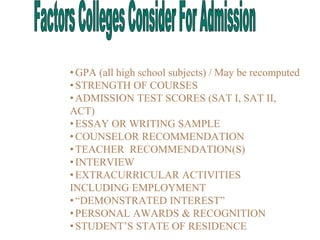 •GPA (all high school subjects) / May be recomputed
•STRENGTH OF COURSES
•ADMISSION TEST SCORES (SAT I, SAT II,
ACT)
•ESSAY OR WRITING SAMPLE
•COUNSELOR RECOMMENDATION
•TEACHER RECOMMENDATION(S)
•INTERVIEW
•EXTRACURRICULAR ACTIVITIES
INCLUDING EMPLOYMENT
•“DEMONSTRATED INTEREST”
•PERSONAL AWARDS & RECOGNITION
•STUDENT’S STATE OF RESIDENCE
 