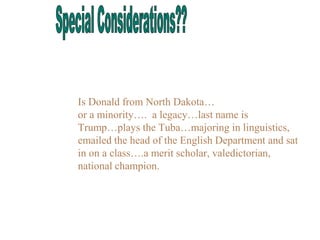 Is Donald from North Dakota…
or a minority…. a legacy…last name is
Trump…plays the Tuba…majoring in linguistics,
emailed the head of the English Department and sat
in on a class….a merit scholar, valedictorian,
national champion.
 