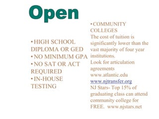 • HIGH SCHOOL
DIPLOMA OR GED
• NO MINIMUM GPA
• NO SAT OR ACT
REQUIRED
• IN-HOUSE
TESTING
•COMMUNITY
COLLEGES
The cost of tuition is
significantly lower than the
vast majority of four year
institutions.
Look for articulation
agreements
www.atlantic.edu
www.njtransfer.org
NJ Stars- Top 15% of
graduating class can attend
community college for
FREE. www.njstars.net
 