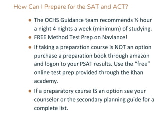 How Can I Prepare for the SAT and ACT?
● The OCHS Guidance team recommends ½ hour
a night 4 nights a week (minimum) of studying.
● FREE Method Test Prep on Naviance!
● If taking a preparation course is NOT an option
purchase a preparation book through amazon
and logon to your PSAT results. Use the “free”
online test prep provided through the Khan
academy.
● If a preparatory course IS an option see your
counselor or the secondary planning guide for a
complete list.
 
