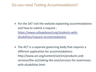 Do you need Testing Accommodations?
● For the SAT visit the website explaining accommodations
and how to submit a request :
https://www.collegeboard.org/students-with-
disabilities/request-accommodations
● The ACT is a separate governing body that requires a
different application for accommodations:
http://www.act.org/content/act/en/products-and-
services/the-act/taking-the-test/services-for-examinees-
with-disabilities.html
 