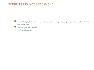 What if I Do Not Test Well?
● Several Colleges/Universities across the country are no longer requiring standardized tests for admissions
and scholarships
● Visit The “Fair Test” Website
○ www.fairtest.org
 