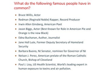 What do the following famous people have in
common?
● Bruce Willis, Actor
● Redman (Reginald Noble) Rapper, Record Producer
● Irwin Allen Ginsberg, American Poet
● Jason Biggs, Actor (Best Known for Role in American Pie and
Orange is the new Black)
● Edna Buchanan, Author, Journalist
● Jane Holl Lute, Former Deputy Secretary of Homeland
Security
● Barbara Buono, NJ Senator, nominee for Governor of NJ
● Nelson J. Perez, American prelate of the Roman Catholic
Church, Bishop of Cleveland
● Paul J. Lioy, US Health Scientist, World's leading expert in
human exposure to toxins and air pollution.
 