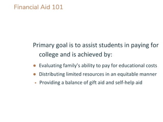 Financial Aid 101
Primary goal is to assist students in paying for
college and is achieved by:
● Evaluating family’s ability to pay for educational costs
● Distributing limited resources in an equitable manner
▶ Providing a balance of gift aid and self-help aid
 