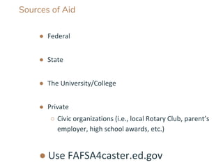 Sources of Aid
● Federal
● State
● The University/College
● Private
○ Civic organizations (i.e., local Rotary Club, parent’s
employer, high school awards, etc.)
● Use FAFSA4caster.ed.gov
 
