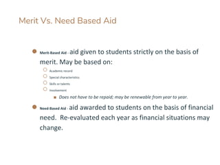 Merit Vs. Need Based Aid
● Merit-Based Aid - aid given to students strictly on the basis of
merit. May be based on:
○ Academic record
○ Special characteristics
○ Skills or talents
○ Involvement
■ Does not have to be repaid; may be renewable from year to year.
● Need-Based Aid - aid awarded to students on the basis of financial
need. Re-evaluated each year as financial situations may
change.
 