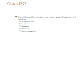 What is EFC?
● What is EFC?: Expected Family Contribution: Factors that can impact an EFC based on the federal
methodology:
○ Age of parents/guardians
○ Size of Family
○ Personal Assets
○ Medical Expenses
○ Healthcare for aging parents
 