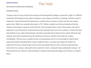 The Visit
Douglas Christiansen
Vice Provost for Enrollment, Dean of Admissions
Vanderbilt University
“Campus visits are very critical to the process of choosing which college or university is right. It is difficult
to describe the feeling one has when arriving at a new campus, but there is a feeling, and that is what is
important. I have witnessed first-hand when a student loves a campus, or does not love the campus,
upon arrival. What I am actually referring to is “fit.” While a student can find out basically all he/she
needs to know about a campus via the Internet, until a student takes a trip to that campus, the actual
experience is just theoretical. Knowing the journey involved to just arrive at a campus is critical. We have
had students arrive, after driving all day, who then reconsider their opinion of our school. We have had
students who have traveled around the world to arrive here, and fall in love with our campus
immediately. The feel once a student arrives is very personal, and it is one all students need to have
experienced before deciding which school is right for them. A campus visit allows the student to
experience the trip involved to get to the school, the people who are there, and the actual learning
environment on campus. Seeing the dorms and dorm rooms, tasting the food, walking the campus—all
these elements are critical to understanding if a student will actually be happy once he/she is a student
there.”
 