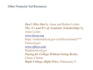 Don’t Miss Out by Anna and Robert Leider
The A’s and B’s of Academic Scholarships by
Anna Leider
www.hessa.org
https://studentaid.ed.gov/sa/fafsa/estimate***
Fafsa.ed.gov
www.njbest.com
Studentaid.ed.gov
Paying for College Without Going Broke,
Chany Clinton
Right College, Right Price, Palmasani, F.
Other Financial Aid Resources:
 