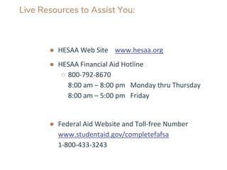 Live Resources to Assist You:
● HESAA Web Site www.hesaa.org
● HESAA Financial Aid Hotline
○ 800-792-8670
8:00 am – 8:00 pm Monday thru Thursday
8:00 am – 5:00 pm Friday
● Federal Aid Website and Toll-free Number
www.studentaid.gov/completefafsa
1-800-433-3243
 