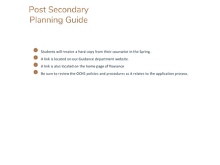 Post Secondary
Planning Guide
● Students will receive a hard copy from their counselor in the Spring.
● A link is located on our Guidance department website.
● A link is also located on the home page of Naviance
● Be sure to review the OCHS policies and procedures as it relates to the application process.
 