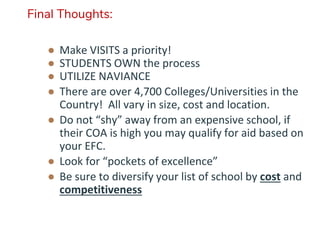 Final Thoughts:
● Make VISITS a priority!
● STUDENTS OWN the process
● UTILIZE NAVIANCE
● There are over 4,700 Colleges/Universities in the
Country! All vary in size, cost and location.
● Do not “shy” away from an expensive school, if
their COA is high you may qualify for aid based on
your EFC.
● Look for “pockets of excellence”
● Be sure to diversify your list of school by cost and
competitiveness
 