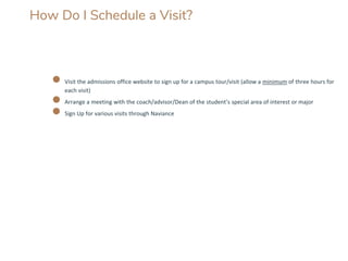 How Do I Schedule a Visit?
● Visit the admissions office website to sign up for a campus tour/visit (allow a minimum of three hours for
each visit)
● Arrange a meeting with the coach/advisor/Dean of the student’s special area of interest or major
● Sign Up for various visits through Naviance
 