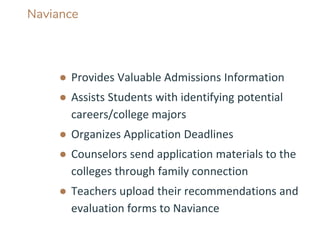 Naviance
● Provides Valuable Admissions Information
● Assists Students with identifying potential
careers/college majors
● Organizes Application Deadlines
● Counselors send application materials to the
colleges through family connection
● Teachers upload their recommendations and
evaluation forms to Naviance
 