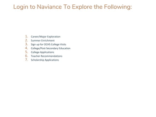 Login to Naviance To Explore the Following:
1. Career/Major Exploration
2. Summer Enrichment
3. Sign up for OCHS College Visits
4. College/Post-Secondary Education
5. College Applications
6. Teacher Recommendations
7. Scholarship Applications
 