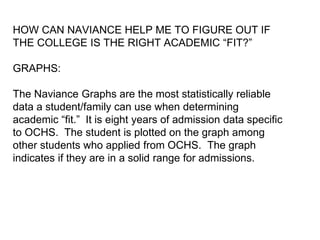 HOW CAN NAVIANCE HELP ME TO FIGURE OUT IF
THE COLLEGE IS THE RIGHT ACADEMIC “FIT?”
GRAPHS:
The Naviance Graphs are the most statistically reliable
data a student/family can use when determining
academic “fit.” It is eight years of admission data specific
to OCHS. The student is plotted on the graph among
other students who applied from OCHS. The graph
indicates if they are in a solid range for admissions.
 