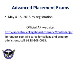 Advanced Placement Exams
• May 4-15, 2015 by registration
Official AP website:
http://apcentral.collegeboard.com/apc/Controller.jpf
To request past AP scores for college and program
admissions, call 1-888-308-0013.
 